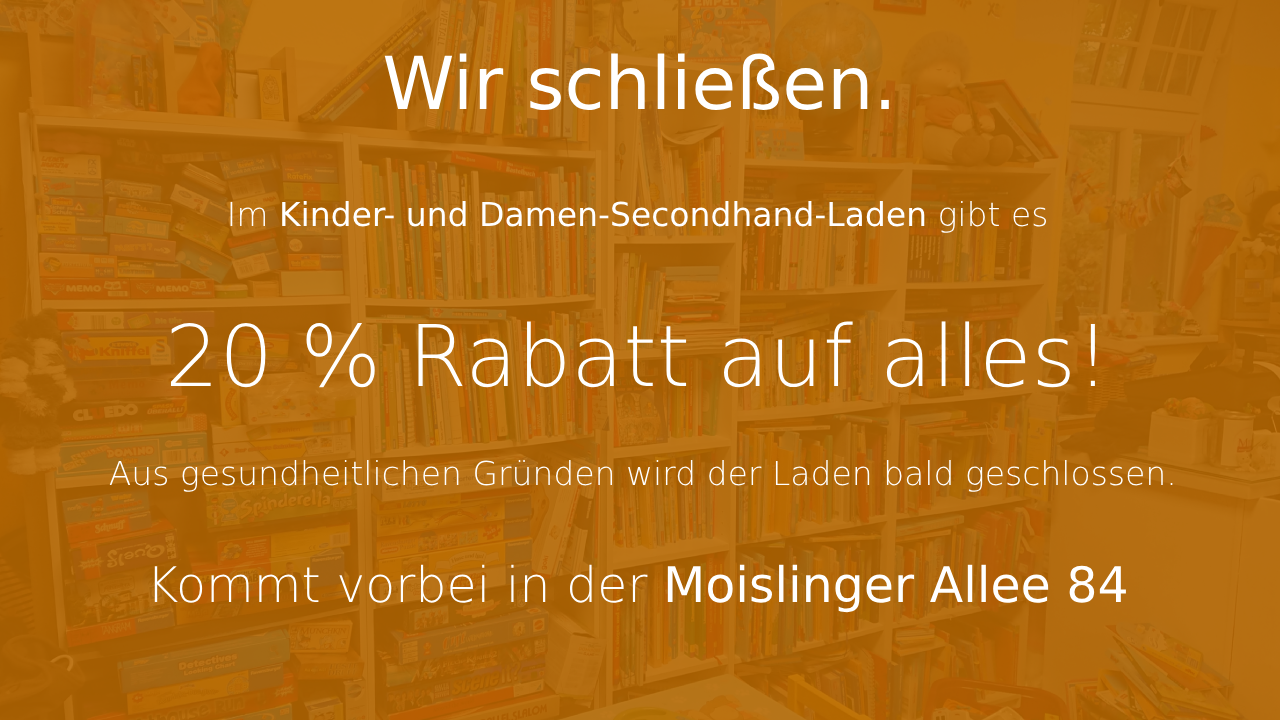 Wir schließen. Im Kinder- und Damen-Secondhand-Laden gibt es 20% auf alles! Aus gesundheitlichen Gründen wird der Laden bald geschlossen. Kommt vorbei in der Moislinger Allee 84.